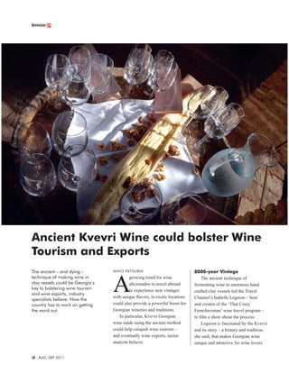 Investor.ge




Ancient Kvevri Wine could bolster Wine
Tourism and Exports
The ancient – and dying –         NINO PATSURIA                             8000-year Vintage



                                  A
technique of making wine in                growing trend for wine               The ancient technique of
clay vessels could be Georgia’s            aﬁcionados to travel abroad      fermenting wine in enormous hand
key to bolstering wine tourism             to experience new vintages       crafted clay vessels led the Travel
and wine exports, industry
                                  with unique ﬂavors, in exotic locations   Channel’s Isabelle Legeron – host
specialists believe. Now the
country has to work on getting    could also provide a powerful boost for   and creator of the ‘That Crazy
the word out.                     Georgian wineries and traditions.         Frenchwoman’ wine travel program –
                                     In particular, Kvevri Georgian         to ﬁlm a show about the process.
                                  wine made using the ancient method            Legeron is fascinated by the Kvevri
                                  could help catapult wine tourism –        and its story – a history and tradition,
                                  and eventually wine exports, sector       she said, that makes Georgian wine
                                  analysts believe.                         unique and attractive for wine lovers


16 AUG.-SEP 2011
           .
 