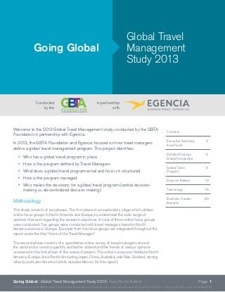 Page 1Going Global | Global Travel Management Study 2013 | Asia-Pacific Edition
©2012 Egencia, LLC and the GBTA Foundation. All rights reserved. Expedia, Egencia, and the Egencia logo are either registered trademarks or trademarks of Expedia, Inc. in the U.S. and/or other countries. CST #2083922-50
Welcome to the 2013 Global Travel Management study, conducted by the GBTA
Foundation in partnership with Egencia.
In 2013, the GBTA Foundation and Egencia focused on how travel managers
define a global travel management program. This project identifies:
•	 Who has a global travel program in place
•	 How is the program defined by Travel Managers
•	 What does a global travel program entail and how is it structured
•	 How is the program managed
•	 Who makes the decisions for a global travel program (central decision-
making vs. de-centralized decision making)
Methodology
This study consists of two phases. The first phase is an exploratory stage which utilizes
online focus groups in North America and Europe, to understand the wide range of
opinions that exist regarding the research objectives. A total of three online focus groups
were conducted. Two groups were conducted with travel managers based in North
America and one in Europe. Excerpts from the focus groups are integrated throughout the
report under the title “Voice of the Travel Manager.”
The second phase consists of a quantitative online survey of travel managers around
the world and is used to quantify and better understand the trends of various opinions
uncovered in the first phase of the research project. The online survey was fielded in North
America, Europe, Asia Pacific (including Japan, China, Australia, and New Zealand, among
others), and Latin America (which includes Mexico for this report).
Going Global
Global Travel
Management
Study 2013
In partnership
with
Conducted
by the
Contents
Executive Summary
Asia Pacific
3
Detailed Findings
Global Perspective
6
Global Travel
Program
8
Decision Makers 13
Technology 18
Business Traveler
Benefits	
20
 