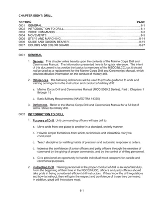 8-1
CHAPTER EIGHT: DRILL
SECTION PAGE
0801 GENERAL…………………………………………………………………………………………..8-1
0802 INTRODUCTION TO DRILL.…………………………………………………………………….. 8-1
0803 VOICE COMMANDS...………..………………………………………………………………….. 8-3
0804 MOVEMENTS………………………………………………………………………………………8-5
0805 STEPS AND MARCHING………………………………………………………………………. 8-14
0806 GUIDE AND GUIDON BEARER…………………………………………………….………….8-19
0807 COLORS AND COLOR GUARD…………….……….……………………..…………………. 8-27
0801 GENERAL
1. General. This chapter relies heavily upon the contents of the Marine Corps Drill and
Ceremonies Manual. The information presented here is for quick reference. The intent
of this document is to provide the basics to members of the NSCC/NLCC, but it should
not be used as a replacement for the Marine Corps Drill and Ceremonies Manual, which
provides detailed information on the conduct of military drill.
2. References. The following references will be used to provide guidance to units and
training contingents in the instruction and conduct of military drill:
a. Marine Corps Drill and Ceremonies Manual (MCO 5060.2 Series), Part I, Chapters 1
through 15
b. Basic Military Requirements (NAVEDTRA 14325)
3. Definitions. Refer to the Marine Corps Drill and Ceremonies Manual for a full list of
terms related to military drill.
0802 INTRODUCTION TO DRILL
1. Purpose of Drill. Unit commanding officers will use drill to:
a. Move units from one place to another in a standard, orderly manner.
b. Provide simple formations from which ceremonies and instruction many be
conducted.
c. Teach discipline by instilling habits of precision and automatic response to orders.
d. Increase the confidence of junior officers and petty officers through the exercise of
command by the giving of proper commands, and by the control of drilling personnel.
e. Give personnel an opportunity to handle individual mock weapons for parade and
ceremonial purposes.
2. Instructing Drill. Training personnel in the proper conduct of drill is an important duty.
From the beginning of their time in the NSCC/NLCC, officers and petty officers should
take pride in being considered efficient drill instructors. If they know the drill regulations
and how to instruct, they will gain the respect and confidence of those they command.
In addition, good drill instructors must:
 