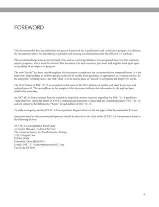 iii
This Recommended Practice establishes the general framework for a qualification and certification program. In addition,
the document provides the educational, experience and training recommendations for the different test methods.
This recommended practice is not intended to be used as a strict specification. It is recognized, however, that contracts
require programs, which meet the intent of this document. For such contracts, purchaser and supplier must agree upon
acceptability of an employer’s program.
The verb “should” has been used throughout this document to emphasize the recommendation presented herein. It is the
employer’s responsibility to address specific needs and to modify these guidelines as appropriate in a written practice. In
the employer’s written practice, the verb “shall” is to be used in place of “should” to emphasize the employer’s needs.
The 2016 Edition of SNT-TC-1A is annotated so that users of the 2011 edition can quickly and easily locate new and
updated material. The vertical lines in the margins of this document indicate that information in the text has been
modified in some way.
An SNT-TC-1A Interpretation Panel is available to respond to written inquiries regarding the SNT-TC-1A guidelines.
These responses clarify the intent of ASNT’s Technical and Education Council and the recommendations of SNT-TC-1A
and are subject to the statement of “Scope” in each edition of SNT-TC-1A.
To make an inquiry, use the SNT-TC-1A Interpretation Request Form on the last page of this Recommended Practice.
Inquiries related to this recommended practice should be directed to the chair of the SNT-TC-1A Interpretation Panel at
the following address:
SNT-TC-1A Interpretation Panel Chair
c/o Senior Manager, Technical Services
The American Society for Nondestructive Testing
1711 Arlingate Lane
PO Box 28518
Columbus, Ohio 43228-0518
E-mail: SNT-TC-1Ainterpretations@ASNT.org
Fax: (614) 274-6899
FOREWORD
2072_SNTTC1A_2016.qxp_ASNT Level III Study Guide Ultrasonic Testing Method 3/30/16 10:58 AM Page iii
 