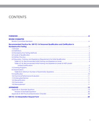 v
CONTENTS
FOREWORD . . . . . . . . . . . . . . . . . . . . . . . . . . . . . . . . . . . . . . . . . . . . . . . . . . . . . . . . . . . . . . . . . . . . . . . . . . . . . .iii
REVIEW COMMITTEE
Review Committee Members: . . . . . . . . . . . . . . . . . . . . . . . . . . . . . . . . . . . . . . . . . . . . . . . . . . . . . . . . . . . . . . . . . . . . .iv
Recommended Practice No. SNT-TC-1A Personnel Qualification and Certification in
Nondestructive Testing . . . . . . . . . . . . . . . . . . . . . . . . . . . . . . . . . . . . . . . . . . . . . . . . . . . . . . . . . . . . . . . . . . . .1
1.0 Scope . . . . . . . . . . . . . . . . . . . . . . . . . . . . . . . . . . . . . . . . . . . . . . . . . . . . . . . . . . . . . . . . . . . . . . . . . . . . . . . . . . . . . .1
2.0 Definitions . . . . . . . . . . . . . . . . . . . . . . . . . . . . . . . . . . . . . . . . . . . . . . . . . . . . . . . . . . . . . . . . . . . . . . . . . . . . . . . . . . .1
3.0 Nondestructive Testing Methods . . . . . . . . . . . . . . . . . . . . . . . . . . . . . . . . . . . . . . . . . . . . . . . . . . . . . . . . . . . . . . . .2
4.0 Levels of Qualification . . . . . . . . . . . . . . . . . . . . . . . . . . . . . . . . . . . . . . . . . . . . . . . . . . . . . . . . . . . . . . . . . . . . . . . . .2
5.0 Written Practice . . . . . . . . . . . . . . . . . . . . . . . . . . . . . . . . . . . . . . . . . . . . . . . . . . . . . . . . . . . . . . . . . . . . . . . . . . . . . .3
6.0 Education, Training, and Experience Requirements for Initial Qualification . . . . . . . . . . . . . . . . . . . . . . . . . . . .3
Table 6.3.1A: Recommended Initial Training and Experience Levels . . . . . . . . . . . . . . . . . . . . . . . . . . . . . . . . . .4
Table 6.3.1B: Recommended Initial Training and Experience Levels for NDT Level II
Limited Certifications . . . . . . . . . . . . . . . . . . . . . . . . . . . . . . . . . . . . . . . . . . . . . . . . . . . . . . . . . . . . . . . . . . . . .5
7.0 Training Programs . . . . . . . . . . . . . . . . . . . . . . . . . . . . . . . . . . . . . . . . . . . . . . . . . . . . . . . . . . . . . . . . . . . . . . . . . . . . .6
8.0 Examinations . . . . . . . . . . . . . . . . . . . . . . . . . . . . . . . . . . . . . . . . . . . . . . . . . . . . . . . . . . . . . . . . . . . . . . . . . . . . . . . . .6
Table 8.3.4: Minimum Number of Examination Questions . . . . . . . . . . . . . . . . . . . . . . . . . . . . . . . . . . . . . . . . . . .7
9.0 Certification . . . . . . . . . . . . . . . . . . . . . . . . . . . . . . . . . . . . . . . . . . . . . . . . . . . . . . . . . . . . . . . . . . . . . . . . . . . . . . . .10
10.0 Technical Performance Evaluation . . . . . . . . . . . . . . . . . . . . . . . . . . . . . . . . . . . . . . . . . . . . . . . . . . . . . . . . . . . .11
11.0 Interrupted Service . . . . . . . . . . . . . . . . . . . . . . . . . . . . . . . . . . . . . . . . . . . . . . . . . . . . . . . . . . . . . . . . . . . . . . . . .11
12.0 Recertification . . . . . . . . . . . . . . . . . . . . . . . . . . . . . . . . . . . . . . . . . . . . . . . . . . . . . . . . . . . . . . . . . . . . . . . . . . . . .11
13.0 Termination . . . . . . . . . . . . . . . . . . . . . . . . . . . . . . . . . . . . . . . . . . . . . . . . . . . . . . . . . . . . . . . . . . . . . . . . . . . . . . . .11
14.0 Reinstatement . . . . . . . . . . . . . . . . . . . . . . . . . . . . . . . . . . . . . . . . . . . . . . . . . . . . . . . . . . . . . . . . . . . . . . . . . . . . .11
APPENDIXES . . . . . . . . . . . . . . . . . . . . . . . . . . . . . . . . . . . . . . . . . . . . . . . . . . . . . . . . . . . . . . . . . . . . . . . . . . . .13
Appendix A: Example Questions . . . . . . . . . . . . . . . . . . . . . . . . . . . . . . . . . . . . . . . . . . . . . . . . . . . . . . . . . . . . . . . . . .13
Answers to Example Questions . . . . . . . . . . . . . . . . . . . . . . . . . . . . . . . . . . . . . . . . . . . . . . . . . . . . . . . . . . . . . . . .30
Appendix B: NDT Practical Examination Checklist . . . . . . . . . . . . . . . . . . . . . . . . . . . . . . . . . . . . . . . . . . . . . . . . . . . .33
SNT-TC-1A Interpretation Request Form . . . . . . . . . . . . . . . . . . . . . . . . . . . . . . . . . . . . . . . . . . . . . . . . . . . . .34
2072_SNTTC1A_2016.qxp_ASNT Level III Study Guide Ultrasonic Testing Method 3/30/16 10:58 AM Page v
 