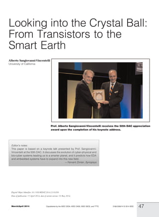 Looking into the Crystal Ball:
From Transistors to the
Smart Earth
Alberto Sangiovanni-Vincentelli
University of California
Editor’s notes:
This paper is based on a keynote talk presented by Prof. Sangiovanni-
Vincentelli at the 50th DAC. It discusses the evolution of cyber-physical and
bio-cyber systems leading us to a smarter planet, and it predicts how EDA
and embedded systems have to expand into this new field.
VYervant Zorian, Synopsys
Prof. Alberto Sangiovanni-Vincentelli receives the 50th DAC appreciation
award upon the completion of his keynote address.
2168-2356/14 B 2014 IEEEMarch/April 2014 Copublished by the IEEE CEDA, IEEE CASS, IEEE SSCS, and TTTC
47
Digital Object Identifier 10.1109/MDAT.2014.2316209
Date of publication: 15 April 2014; date of current version: 19 May 2014.
 
