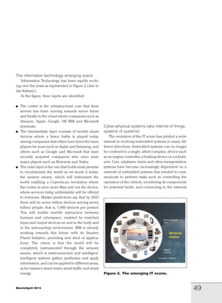 The information technology emerging scene
Information Technology has been rapidly evolv-
ing over the years as represented in Figure 2 (due to
Jan Rabaey).
In the figure, three layers are identified:
h The center is the infrastructural core that from
servers has been moving towards server farms
and finally to the cloud where companies such as
Amazon, Apple, Google, HP, IBM and Microsoft
dominate.
h The intermediate layer consists of mobile smart
devices where a fierce battle is played today
among companies that either have been the main
players for years such as Apple and Samsung, and
others such as Google and Microsoft that have
recently acquired companies who once were
major players such as Motorola and Nokia.
h The outer layer is the one that holds most promise
to revolutionize the world as we know it today:
the sensory swarm, which will instrument the
world enabling a Copernican revolution where
the center is once more Man and not the device,
where services today unthinkable will be offered
to everyone. Market predictions say that by 2025
there will be seven trillion devices serving seven
billion people, that is, 1,000 devices per person!
This will enable real-life interaction between
humans and cyberspace, enabled by enriched
input and output devices on and in the body and
in the surrounding environment. IBM is already
working towards this future with its Smarter
Planet Initiative, providing new kind of applica-
tions. The vision is that the world will be
completely instrumented through the sensory
swarm, which is interconnected and intelligent.
Intelligent systems gather, synthesize and apply
information, and can be applied to different areas,
as for instance smart water, smart traffic and smart
energy.
Cyber-physical systems (aka internet of things,
systems of systems)
The evolution of the IT scene has yielded a wide
interest in evolving embedded systems in many dif-
ferent directions. Embedded systems can no longer
be confined to a single, albeit complex, device such
as an engine controller, a braking device or a robotic
arm. Cars, airplanes, trains and other transportation
systems have become increasingly dependent on a
network of embedded systems that needed to com-
municate to perform tasks such as controlling the
operation of the vehicle, monitoring its components
for potential faults, and connecting to the external
Figure 2. The emerging IT scene.
March/April 2014 49
 