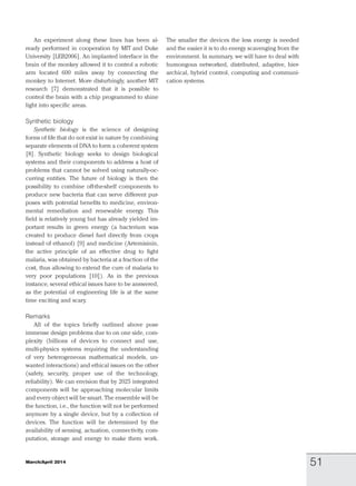 An experiment along these lines has been al-
ready performed in cooperation by MIT and Duke
University [LEB2006]. An implanted interface in the
brain of the monkey allowed it to control a robotic
arm located 600 miles away by connecting the
monkey to Internet. More disturbingly, another MIT
research [7] demonstrated that it is possible to
control the brain with a chip programmed to shine
light into specific areas.
Synthetic biology
Synthetic biology is the science of designing
forms of life that do not exist in nature by combining
separate elements of DNA to form a coherent system
[8]. Synthetic biology seeks to design biological
systems and their components to address a host of
problems that cannot be solved using naturally-oc-
curring entities. The future of biology is then the
possibility to combine off-the-shelf components to
produce new bacteria that can serve different pur-
poses with potential benefits to medicine, environ-
mental remediation and renewable energy. This
field is relatively young but has already yielded im-
portant results in green energy (a bacterium was
created to produce diesel fuel directly from crops
instead of ethanol) [9] and medicine (Artemisinin,
the active principle of an effective drug to fight
malaria, was obtained by bacteria at a fraction of the
cost, thus allowing to extend the cure of malaria to
very poor populations [10]). As in the previous
instance, several ethical issues have to be answered,
as the potential of engineering life is at the same
time exciting and scary.
Remarks
All of the topics briefly outlined above pose
immense design problems due to on one side, com-
plexity (billions of devices to connect and use,
multi-physics systems requiring the understanding
of very heterogeneous mathematical models, un-
wanted interactions) and ethical issues on the other
(safety, security, proper use of the technology,
reliability). We can envision that by 2025 integrated
components will be approaching molecular limits
and every object will be smart. The ensemble will be
the function, i.e., the function will not be performed
anymore by a single device, but by a collection of
devices. The function will be determined by the
availability of sensing, actuation, connectivity, com-
putation, storage and energy to make them work.
The smaller the devices the less energy is needed
and the easier it is to do energy scavenging from the
environment. In summary, we will have to deal with
humongous networked, distributed, adaptive, hier-
archical, hybrid control, computing and communi-
cation systems.
March/April 2014 51
 