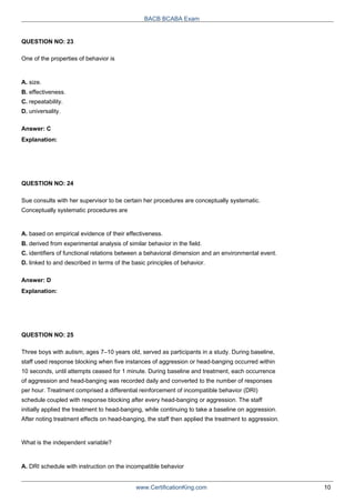 QUESTION NO: 23
One of the properties of behavior is
A. size.
B. effectiveness.
C. repeatability.
D. universality.
Answer: C
Explanation:
QUESTION NO: 24
BACB BCABA Exam
Sue consults with her supervisor to be certain her procedures are conceptually systematic.
Conceptually systematic procedures are
A. based on empirical evidence of their effectiveness.
B. derived from experimental analysis of similar behavior in the field.
C. identifiers of functional relations between a behavioral dimension and an environmental event.
D. linked to and described in terms of the basic principles of behavior.
Answer: D
Explanation:
QUESTION NO: 25
Three boys with autism, ages 7–10 years old, served as participants in a study. During baseline,
staff used response blocking when five instances of aggression or head-banging occurred within
10 seconds, until attempts ceased for 1 minute. During baseline and treatment, each occurrence
of aggression and head-banging was recorded daily and converted to the number of responses
per hour. Treatment comprised a differential reinforcement of incompatible behavior (DRI)
schedule coupled with response blocking after every head-banging or aggression. The staff
initially applied the treatment to head-banging, while continuing to take a baseline on aggression.
After noting treatment effects on head-banging, the staff then applied the treatment to aggression.
What is the independent variable?
A. DRI schedule with instruction on the incompatible behavior
www.CertificationKing.com 10
 