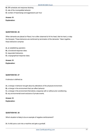 BACB BCABA Exam
B. DRI schedule and response blocking
C. rate of the incompatible behavior
D. number of head-bangs and aggressions per hour
Answer: B
Explanation:
QUESTION NO: 26
When demands are placed on Raoul, he is often observed to hit his head, bite his hand, or slap
the therapist. These behaviors are reinforced by termination of the demands. Taken together,
these behaviors comprise
A. an establishing operation.
B. a functional response class.
C. respondent behaviors.
D. a topographical response class.
Answer: B
Explanation:
QUESTION NO: 27
A stimulus is defined as
A. a change in behavior brought about by alterations of the physical environment.
B. a change in the environment that can affect behavior.
C. a change in the environment that elicits a response with or without prior conditioning.
D. any environmental event exclusive of private events.
Answer: B
Explanation:
QUESTION NO: 28
Which situation is likely to be an example of negative reinforcement?
A. A child puts a coin into a machine and gets a gumball.
www.CertificationKing.com 11
 