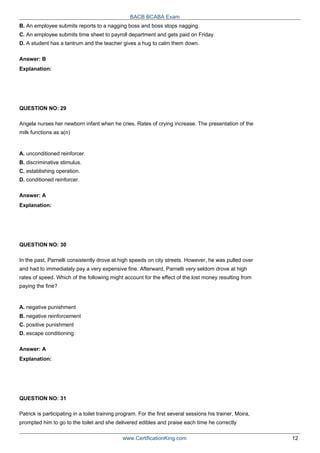 BACB BCABA Exam
B. An employee submits reports to a nagging boss and boss stops nagging.
C. An employee submits time sheet to payroll department and gets paid on Friday.
D. A student has a tantrum and the teacher gives a hug to calm them down.
Answer: B
Explanation:
QUESTION NO: 29
Angela nurses her newborn infant when he cries. Rates of crying increase. The presentation of the
milk functions as a(n)
A. unconditioned reinforcer.
B. discriminative stimulus.
C. establishing operation.
D. conditioned reinforcer.
Answer: A
Explanation:
QUESTION NO: 30
In the past, Parnelli consistently drove at high speeds on city streets. However, he was pulled over
and had to immediately pay a very expensive fine. Afterward, Parnelli very seldom drove at high
rates of speed. Which of the following might account for the effect of the lost money resulting from
paying the fine?
A. negative punishment
B. negative reinforcement
C. positive punishment
D. escape conditioning
Answer: A
Explanation:
QUESTION NO: 31
Patrick is participating in a toilet training program. For the first several sessions his trainer, Moira,
prompted him to go to the toilet and she delivered edibles and praise each time he correctly
www.CertificationKing.com 12
 