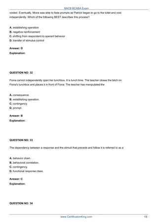 BACB BCABA Exam
voided. Eventually, Moira was able to fade prompts as Patrick began to go to the toilet and void
independently. Which of the following BEST describes this process?
A. establishing operation
B. negative reinforcement
C. shifting from respondent to operant behavior
D. transfer of stimulus control
Answer: D
Explanation:
QUESTION NO: 32
Fiona cannot independently open her lunchbox. It is lunch time. The teacher closes the latch on
Fiona's lunchbox and places it in front of Fiona. The teacher has manipulated the
A. consequence.
B. establishing operation.
C. contingency.
D. prompt.
Answer: B
Explanation:
QUESTION NO: 33
The dependency between a response and the stimuli that precede and follow it is referred to as a
A. behavior chain.
B. behavioral correlation.
C. contingency.
D. functional response class.
Answer: C
Explanation:
QUESTION NO: 34
www.CertificationKing.com 13
 
