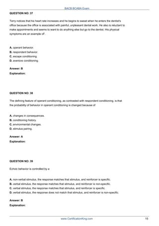 QUESTION NO: 37
BACB BCABA Exam
Terry notices that his heart rate increases and he begins to sweat when he enters the dentist's
office because the office is associated with painful, unpleasant dental work. He also is reluctant to
make appointments and seems to want to do anything else but go to the dentist. His physical
symptoms are an example oF.
A. operant behavior.
B. respondent behavior.
C. escape conditioning.
D. aversive conditioning.
Answer: B
Explanation:
QUESTION NO: 38
The defining feature of operant conditioning, as contrasted with respondent conditioning, is that
the probability of behavior in operant conditioning is changed because of
A. changes in consequences.
B. conditioning history.
C. environmental changes.
D. stimulus pairing.
Answer: A
Explanation:
QUESTION NO: 39
Echoic behavior is controlled by a
A. non-verbal stimulus, the response matches that stimulus, and reinforcer is specific.
B. verbal stimulus, the response matches that stimulus, and reinforcer is non-specific.
C. verbal stimulus, the response matches that stimulus, and reinforcer is specific.
D. verbal stimulus, the response does not match that stimulus, and reinforcer is non-specific.
Answer: B
Explanation:
www.CertificationKing.com 15
 