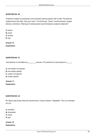 QUESTION NO: 40
BACB BCABA Exam
A behavior analyst is conducting a communication training session with a child. The behavior
analyst says to the child, "Say your name." The child says, "Sarah." and the behavior analyst
delivers a reinforcer. What type of verbal operant was the behavior analyst's statement?
A. echoic
B. mand
C. prompt
D. tact
Answer: B
Explanation:
QUESTION NO: 41
Tact behavior is controlled by a ________ stimulus. The reinforcer for tact behavior is _____.
A. non-verbal; non-specific
B. non-verbal; specific
C. verbal; non-specific
D. verbal; specific
Answer: A
Explanation:
QUESTION NO: 42
Mr. Myers asks Susan what her favorite food is. Susan answers, "Spaghetti." This is an example
of a (n):
A. autoclitic.
B. intraverbal.
C. mand.
D. tact.
Answer: B
Explanation:
www.CertificationKing.com 16
 