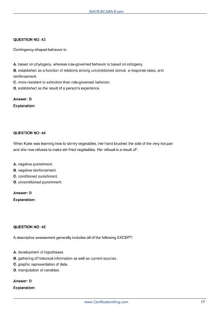 QUESTION NO: 43
Contingency-shaped behavior is:
BACB BCABA Exam
A. based on phylogeny, whereas rule-governed behavior is based on ontogeny.
B. established as a function of relations among unconditioned stimuli, a response class, and
reinforcement.
C. more resistant to extinction than rule-governed behavior.
D. established as the result of a person's experience.
Answer: D
Explanation:
QUESTION NO: 44
When Katie was learning how to stir-fry vegetables, her hand brushed the side of the very hot pan
and she now refuses to make stir-fried vegetables. Her refusal is a result oF.
A. negative punishment.
B. negative reinforcement.
C. conditioned punishment.
D. unconditioned punishment.
Answer: D
Explanation:
QUESTION NO: 45
A descriptive assessment generally includes all of the following EXCEPT:
A. development of hypotheses.
B. gathering of historical information as well as current sources.
C. graphic representation of data.
D. manipulation of variables.
Answer: D
Explanation:
www.CertificationKing.com 17
 