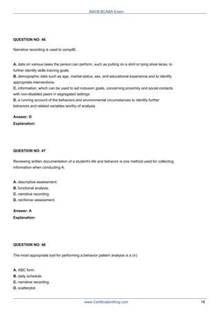 QUESTION NO: 46
BACB BCABA Exam
Narrative recording is used to compilE.
A. data on various tasks the person can perform, such as putting on a shirt or tying shoe laces, to
further identify skills training goals.
B. demographic data such as age, marital status, sex, and educational experience and to identify
appropriate interventions.
C. information, which can be used to set inclusion goals, concerning proximity and social contacts
with non-disabled peers in segregated settings.
D. a running account of the behaviors and environmental circumstances to identify further
behaviors and related variables worthy of analysis.
Answer: D
Explanation:
QUESTION NO: 47
Reviewing written documentation of a student's life and behavior is one method used for collecting
information when conducting A.
A. descriptive assessment.
B. functional analysis.
C. narrative recording.
D. reinforcer assessment.
Answer: A
Explanation:
QUESTION NO: 48
The most appropriate tool for performing a behavior pattern analysis is a (n):
A. ABC form.
B. daily schedule.
C. narrative recording.
D. scatterplot.
www.CertificationKing.com 18
 