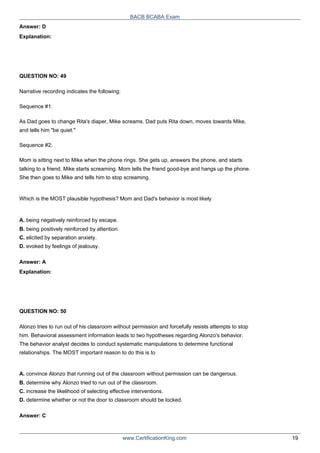 Answer: D
Explanation:
QUESTION NO: 49
BACB BCABA Exam
Narrative recording indicates the following:
Sequence #1:
As Dad goes to change Rita's diaper, Mike screams. Dad puts Rita down, moves towards Mike,
and tells him "be quiet."
Sequence #2:
Mom is sitting next to Mike when the phone rings. She gets up, answers the phone, and starts
talking to a friend. Mike starts screaming. Mom tells the friend good-bye and hangs up the phone.
She then goes to Mike and tells him to stop screaming.
Which is the MOST plausible hypothesis? Mom and Dad's behavior is most likely
A. being negatively reinforced by escape.
B. being positively reinforced by attention.
C. elicited by separation anxiety.
D. evoked by feelings of jealousy.
Answer: A
Explanation:
QUESTION NO: 50
Alonzo tries to run out of his classroom without permission and forcefully resists attempts to stop
him. Behavioral assessment information leads to two hypotheses regarding Alonzo's behavior.
The behavior analyst decides to conduct systematic manipulations to determine functional
relationships. The MOST important reason to do this is to
A. convince Alonzo that running out of the classroom without permission can be dangerous.
B. determine why Alonzo tried to run out of the classroom.
C. increase the likelihood of selecting effective interventions.
D. determine whether or not the door to classroom should be locked.
Answer: C
www.CertificationKing.com 19
 