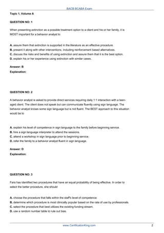 Topic 1, Volume A
QUESTION NO: 1
BACB BCABA Exam
When presenting extinction as a possible treatment option to a client and his or her family, it is
MOST important for a behavior analyst to
A. assure them that extinction is supported in the literature as an effective procedure.
B. present it along with other interventions, including reinforcement based alternatives.
C. discuss the risks and benefits of using extinction and assure them that it is the best option.
D. explain his or her experience using extinction with similar cases.
Answer: B
Explanation:
QUESTION NO: 2
A behavior analyst is asked to provide direct services requiring daily 1:1 interaction with a teen-
aged client. The client does not speak but can communicate fluently using sign language. The
behavior analyst knows some sign language but is not fluent. The BEST approach to this situation
would be to
A. explain his level of competence in sign language to the family before beginning service.
B. hire a sign language interpreter to attend the sessions.
C. attend a workshop in sign language prior to beginning service.
D. refer the family to a behavior analyst fluent in sign language.
Answer: D
Explanation:
QUESTION NO: 3
Fara has identified two procedures that have an equal probability of being effective. In order to
select the better procedure, she should
A. choose the procedure that falls within the staff's level of competence.
B. determine which procedure is most clinically popular based on the rate of use by professionals.
C. select the procedure that best utilizes the existing funding stream.
D. use a random number table to rule out bias.
www.CertificationKing.com 2
 