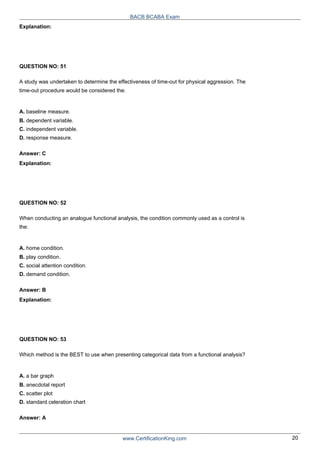 Explanation:
QUESTION NO: 51
BACB BCABA Exam
A study was undertaken to determine the effectiveness of time-out for physical aggression. The
time-out procedure would be considered the:
A. baseline measure.
B. dependent variable.
C. independent variable.
D. response measure.
Answer: C
Explanation:
QUESTION NO: 52
When conducting an analogue functional analysis, the condition commonly used as a control is
the:
A. home condition.
B. play condition.
C. social attention condition.
D. demand condition.
Answer: B
Explanation:
QUESTION NO: 53
Which method is the BEST to use when presenting categorical data from a functional analysis?
A. a bar graph
B. anecdotal report
C. scatter plot
D. standard celeration chart
Answer: A
www.CertificationKing.com 20
 