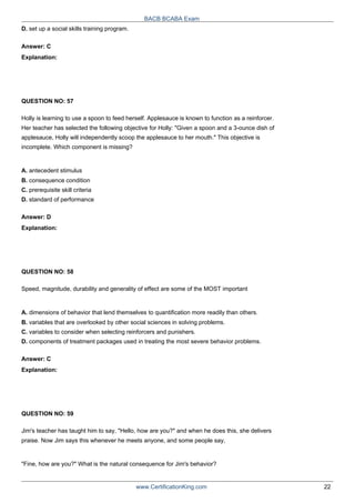 BACB BCABA Exam
D. set up a social skills training program.
Answer: C
Explanation:
QUESTION NO: 57
Holly is learning to use a spoon to feed herself. Applesauce is known to function as a reinforcer.
Her teacher has selected the following objective for Holly: "Given a spoon and a 3-ounce dish of
applesauce, Holly will independently scoop the applesauce to her mouth." This objective is
incomplete. Which component is missing?
A. antecedent stimulus
B. consequence condition
C. prerequisite skill criteria
D. standard of performance
Answer: D
Explanation:
QUESTION NO: 58
Speed, magnitude, durability and generality of effect are some of the MOST important
A. dimensions of behavior that lend themselves to quantification more readily than others.
B. variables that are overlooked by other social sciences in solving problems.
C. variables to consider when selecting reinforcers and punishers.
D. components of treatment packages used in treating the most severe behavior problems.
Answer: C
Explanation:
QUESTION NO: 59
Jim's teacher has taught him to say, "Hello, how are you?" and when he does this, she delivers
praise. Now Jim says this whenever he meets anyone, and some people say,
"Fine, how are you?" What is the natural consequence for Jim's behavior?
www.CertificationKing.com 22
 
