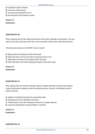 A. increased number of friends
B. continuous reinforcement
C. improved social repertoire for Jim
BACB BCABA Exam
D. the responses of the people he meets
Answer: D
Explanation:
QUESTION NO: 60
When shopping with her dad, Sally knocks items off the shelf, especially canned goods. The cans
make a loud noise when they hit the floor. Her dad decides to teach her an alternative behavior.
What alternative behavior is the BEST choice to teach?
A. Sally pushes the shopping cart with both hands.
B. Sally drops items into the cart when her dad gives them to her.
C. Sally keeps her hands in her pockets while in the store.
D. Sally holds dad's hand while shopping and gets to let go when quiet.
Answer: B
Explanation:
QUESTION NO: 61
When setting criteria for behavior change, behavior analysts attempt to implement the simplest
mode of intervention necessary to elicit the desired outcome. As such, the identified outcome
criteria should be
A. applied to ecological assessments to generalize skills.
B. developed prior to the identified intervention.
C. initially broad in focus with subsequent reduction to a target response.
D. measured independent of practice effects or reactivity.
Answer: B
Explanation:
QUESTION NO: 62
www.CertificationKing.com 23
 
