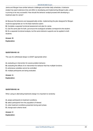 BACB BCABA Exam
Jamie and Morgan have similar behavior challenges and similar daily schedules. A behavior
analyst has spent extensive time and effort on developing and implementing Morgan's plan, which
is proving to be very successful. How should the behavior analyst proceed with developing a
treatment plan for Jamie?
A. Because the behaviors are topographically similar, implementing the plan designed for Morgan
would be appropriate as it is the least restrictive option.
B. Complete a separate functional assessment and plan for Jamie.
C. Use the same plan for both, just ensure the ecological variables correspond to the student.
D. Do a separate functional analysis, but the same behavior supports can be applied to both
students.
Answer: B
Explanation:
QUESTION NO: 63
The use of a withdrawal design is LEAST appropriate when:
A. evaluating an intervention for severe problem behavior.
B. evaluating the effects of an intervention for behavior that has multiple functions.
C. extraneous variables cannot be controlled.
D. multiple participants are being evaluated.
Answer: A
Explanation:
QUESTION NO: 64
When using an alternating treatments design it is important to randomly:
A. assign participants to treatment conditions.
B. select participants from the population of interest.
C. order treatment conditions presented during each phase.
D. change each criterion level.
Answer: C
Explanation:
www.CertificationKing.com 24
 