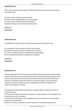 QUESTION NO: 65
BACB BCABA Exam
When using a changing criterion design, the BEST demonstration of experimental control would
be produced if the:
A. criterion level is changed in equal increments.
B. criterion level is changed slightly on each manipulation.
C. criterion level is set well above that of the behavior.
D. behavior changes concurrently with the criterion level.
Answer: D
Explanation:
QUESTION NO: 66
The PRIMARY advantage of using a multiple baseline design across subjects is that:
A. an intervention may be applied to more than one individual.
B. experimental control can be demonstrated without a reversal.
C. it is the most effective method for establishing functional relations.
D. more individuals benefit from the effects of an intervention.
Answer: B
Explanation:
QUESTION NO: 67
Jamie frequently falls to the floor and screams at school. Preliminary behavioral assessment data
indicate that his tantrums are maintained by attention and escape from demand situations. Jamie's
behavior analyst wants to examine precisely how attention and escape conditions affect these
behaviors. The behavior analyst does not want to conduct the analysis in Jamie's classroom
because she would not be able to control for potentially important factors. Relating to this
scenario, which statement is TRUE?
A. Analyses that involve experimental conditions are almost always conducted in the person's
natural environment.
B. The behavior analyst could conduct the analysis in a vacant classroom, but the generality of the
findings is an issue to be considered.
C. The behavior analyst should conduct detailed interviews with the teacher and school staff to
determine functional relations.
D. Only if the analysis is conducted in Jamie's classroom can a reasonable hypothesis be
www.CertificationKing.com 25
 