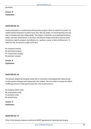 generated.
Answer: B
Explanation:
QUESTION NO: 68
BACB BCABA Exam
Carlos participated in a toothbrushing skill acquisition program. When he started the program, he
needed physical assistance to perform each step. After two weeks, he met all objectives and was
able to complete each step independently. The program involved the use of graduated guidance,
praise, and token reinforcement. In the future, the behavior analyst would like to examine which
procedures made the program most effective (i.e., guidance, praise, or token reinforcement). To
determine this, the behavior analyst could use a
A. component analysis.
B. discriminant analysis.
C. nonparametric analysis.
D. parametric analysis.
Answer: A
Explanation:
QUESTION NO: 69
The behavior analyst has had good results with an intervention she designed that makes access
to video games contingent upon playing with other children. She now wants to compare the effects
of differing amounts of video game access time. She should conduct a
A. changing criterion study.
B. nonparametric study.
C. parametric study.
D. reversal study.
Answer: C
Explanation:
QUESTION NO: 70
Which of the following measures would be the MOST appropriate for reporting head banging
www.CertificationKing.com 26
 