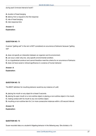 during each 5-minute interval of work?
A. duration of head banging
BACB BCABA Exam
B. latency from a request to the first response
C. rate of head banging
D. inter-response time
Answer: C
Explanation:
QUESTION NO: 71
A person "getting wet" in the rain is NOT considered an occurrence of behavior because "getting
wet"
A. does not specify an interaction between an organism and its environment.
B. can occur under only one, very specific environmental condition.
C. is a hypothetical construct and cannot therefore meet the criteria for an occurrence of behavior.
D. does not have social or clinical significance in a science of human behavior.
Answer: A
Explanation:
QUESTION NO: 72
The BEST definition for mouthing behavior would be any instance of LukE.
A. placing his mouth on any object for at least 5 seconds.
B. placing his open mouth on a non-nutritive object or placing a non-nutritive object in his mouth.
C. making contact with his mouth to any non-nutritive object.
D. mouthing a non-nutritive item for 3 or more consecutive instances within a 30 second interval.
Answer: B
Explanation:
QUESTION NO: 73
Susan recorded data on a student's fidgeting behavior in the following way: She divided a 10-
www.CertificationKing.com 27
 