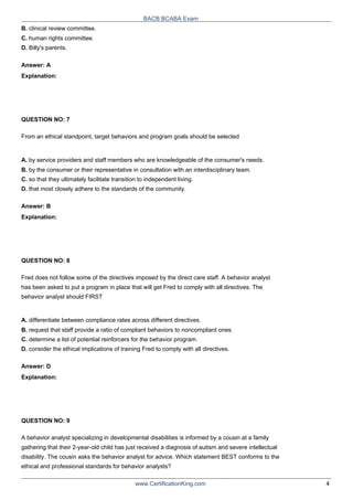 B. clinical review committee.
C. human rights committee.
D. Billy's parents.
Answer: A
Explanation:
QUESTION NO: 7
BACB BCABA Exam
From an ethical standpoint, target behaviors and program goals should be selected
A. by service providers and staff members who are knowledgeable of the consumer's needs.
B. by the consumer or their representative in consultation with an interdisciplinary team.
C. so that they ultimately facilitate transition to independent living.
D. that most closely adhere to the standards of the community.
Answer: B
Explanation:
QUESTION NO: 8
Fred does not follow some of the directives imposed by the direct care staff. A behavior analyst
has been asked to put a program in place that will get Fred to comply with all directives. The
behavior analyst should FIRST
A. differentiate between compliance rates across different directives.
B. request that staff provide a ratio of compliant behaviors to noncompliant ones.
C. determine a list of potential reinforcers for the behavior program.
D. consider the ethical implications of training Fred to comply with all directives.
Answer: D
Explanation:
QUESTION NO: 9
A behavior analyst specializing in developmental disabilities is informed by a cousin at a family
gathering that their 2-year-old child has just received a diagnosis of autism and severe intellectual
disability. The cousin asks the behavior analyst for advice. Which statement BEST conforms to the
ethical and professional standards for behavior analysts?
www.CertificationKing.com 4
 