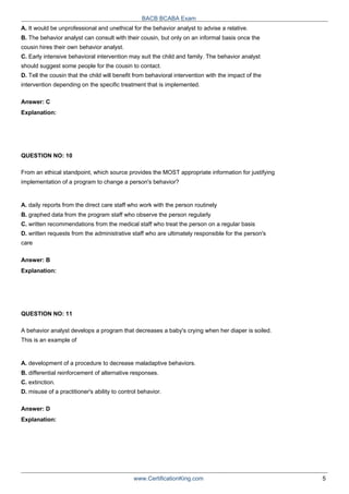 BACB BCABA Exam
A. It would be unprofessional and unethical for the behavior analyst to advise a relative.
B. The behavior analyst can consult with their cousin, but only on an informal basis once the
cousin hires their own behavior analyst.
C. Early intensive behavioral intervention may suit the child and family. The behavior analyst
should suggest some people for the cousin to contact.
D. Tell the cousin that the child will benefit from behavioral intervention with the impact of the
intervention depending on the specific treatment that is implemented.
Answer: C
Explanation:
QUESTION NO: 10
From an ethical standpoint, which source provides the MOST appropriate information for justifying
implementation of a program to change a person's behavior?
A. daily reports from the direct care staff who work with the person routinely
B. graphed data from the program staff who observe the person regularly
C. written recommendations from the medical staff who treat the person on a regular basis
D. written requests from the administrative staff who are ultimately responsible for the person's
care
Answer: B
Explanation:
QUESTION NO: 11
A behavior analyst develops a program that decreases a baby's crying when her diaper is soiled.
This is an example of
A. development of a procedure to decrease maladaptive behaviors.
B. differential reinforcement of alternative responses.
C. extinction.
D. misuse of a practitioner's ability to control behavior.
Answer: D
Explanation:
www.CertificationKing.com 5
 