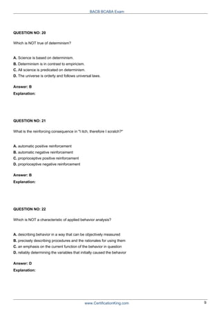 QUESTION NO: 20
Which is NOT true of determinism?
A. Science is based on determinism.
BACB BCABA Exam
B. Determinism is in contrast to empiricism.
C. All science is predicated on determinism.
D. The universe is orderly and follows universal laws.
Answer: B
Explanation:
QUESTION NO: 21
What is the reinforcing consequence in "I itch, therefore I scratch?"
A. automatic positive reinforcement
B. automatic negative reinforcement
C. proprioceptive positive reinforcement
D. proprioceptive negative reinforcement
Answer: B
Explanation:
QUESTION NO: 22
Which is NOT a characteristic of applied behavior analysis?
A. describing behavior in a way that can be objectively measured
B. precisely describing procedures and the rationales for using them
C. an emphasis on the current function of the behavior in question
D. reliably determining the variables that initially caused the behavior
Answer: D
Explanation:
www.CertificationKing.com 9
 