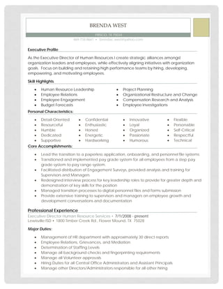 Executive Profile
As the Executive Director of Human Resources I create strategic alliances amongst
organization leaders and employees, while effectively aligning initiatives with organization
goals. Focus on building and retaining high performance teams by hiring, developing,
empowering, and motivating employees.
Skill Highlights
• Human Resource Leadership
• Employee Relations
• Employee Engagement
• Budget Forecasts
• Project Planning
• Organizational Restructure and Change
• Compensation Research and Analysis
• Employee Investigations
Personal Characteristics:
• Detail-Oriented
• Resourceful
• Humble
• Dedicated
• Supportive
• Confidential
• Enthusiastic
• Honest
• Energetic
• Hardworking
• Innovative
• Loyal
• Organized
• Passionate
• Humorous
• Flexible
• Personable
• Self-Critical
• Respectful
• Technical
Core Accomplishments:
• Lead the transition to a paperless application, onboarding, and personnel file systems
• Transitioned and implemented pay grade system for all employees from a step pay
grade system to pay range system.
• Facilitated distribution of Engagement Surveys, provided analysis and training for
Supervisors and Managers
• Redesigned interview process for key leadership roles to provide for greater depth and
demonstration of key skills for the position
• Managed transition processes to digital personnel files and forms submission
• Provide extensive training to supervisors and managers on employee growth and
development conversations and documentation
Professional Experience
▪ 7/1/2008 - presentExecutive Director Human Resource Services
Lewisville ISD ▪ 1800 Timber Creek Rd., Flower Mound, TX 75028
Major Duties:
• Management of HR department with approximately 30 direct reports
• Employee Relations, Grievances, and Mediation
• Determination of Staffing Levels
• Manage all background checks and fingerprinting requirements
• Manage all Volunteer approvals
• Hiring Duties for all Central Office Administrators and Assistant Principals
• Manage other Directors/Administrators responsible for all other hiring
BRENDA WEST
FRISCO, TX 75034
469-734-8661 ▪ brendac.west@yahoo.com
 