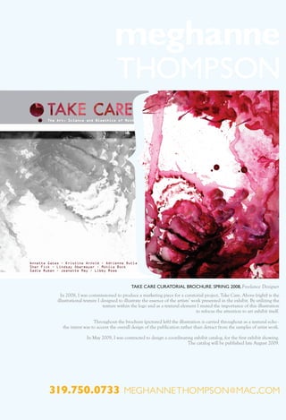 TAKE CARE CURATORIAL BROCHURE. SPRING 2008, Freelance Designer
   In 2008, I was commissioned to produce a marketing piece for a curatorial project, Take Care. Above (right) is the
 illustrational texture I designed to illustrate the essence of the artists’ work presented in the exhibit. By utilizing the
                           texture within the logo and as a textural element I muted the importance of this illustration
                                                                               to refocus the attention to art exhibit itself.

                    Throughout the brochure (pictured left) the illustration is carried throughout as a textural echo -
    the intent was to accent the overall design of the publication rather than detract from the samples of artist work.

                 In May 2009, I was contracted to design a coordinating exhibit catalog, for the first exhibit showing.
                                                                     The catalog will be published late August 2009.




319.750.0733 meghannethompson @ mac .com
 