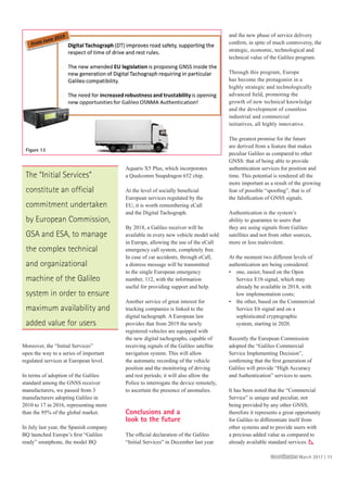 Moreover, the “Initial Services”
open the way to a series of important
regulated services at European level.
In terms of adoption of the Galileo
standard among the GNSS receiver
manufacturers, we passed from 3
manufacturers adopting Galileo in
2010 to 17 in 2016, representing more
than the 95% of the global market.
In July last year, the Spanish company
BQ launched Europe’s ﬁrst “Galileo
ready” smatphone, the model BQ
Aquaris X5 Plus, which incorporates
a Qualcomm Snapdragon 652 chip.
At the level of socially beneﬁcial
European services regulated by the
EU, it is worth remembering eCall
and the Digital Tachograph.
By 2018, a Galileo receiver will be
available in every new vehicle model sold
in Europe, allowing the use of the eCall
emergency call system, completely free.
In case of car accidents, through eCall,
a distress message will be transmitted
to the single European emergency
number, 112, with the information
useful for providing support and help.
Another service of great interest for
trucking companies is linked to the
digital tachograph. A European law
provides that from 2019 the newly
registered vehicles are equipped with
the new digital tachographs, capable of
receiving signals of the Galileo satellite
navigation system. This will allow
the automatic recording of the vehicle
position and the monitoring of driving
and rest periods; it will also allow the
Police to interrogate the device remotely,
to ascertain the presence of anomalies.
Conclusions and a
look to the future
The ofﬁcial declaration of the Galileo
“Initial Services” in December last year
and the new phase of service delivery
conﬁrm, in spite of much controversy, the
strategic, economic, technological and
technical value of the Galileo program.
Through this program, Europe
has become the protagonist in a
highly strategic and technologically
advanced ﬁeld, promoting the
growth of new technical knowledge
and the development of countless
industrial and commercial
initiatives, all highly innovative.
The greatest promise for the future
are derived from a feature that makes
peculiar Galileo as compared to other
GNSS: that of being able to provide
authentication services for position and
time. This potential is rendered all the
more important as a result of the growing
fear of possible “spooﬁng”, that is of
the falsiﬁcation of GNSS signals.
Authentication is the system’s
ability to guarantee to users that
they are using signals from Galileo
satellites and not from other sources,
more or less malevolent.
At the moment two different levels of
authentication are being considered:
• one, easier, based on the Open
Service E1b signal, which may
already be available in 2018, with
low implementation costs;
• the other, based on the Commercial
Service E6 signal and on a
sophisticated cryptographic
system, starting in 2020.
Recently the European Commission
adopted the “Galileo Commercial
Service Implementing Decision”,
conﬁrming that the ﬁrst generation of
Galileo will provide “High Accuracy
and Authentication” services to users.
It has been noted that the “Commercial
Service” is unique and peculiar, not
being provided by any other GNSS;
therefore it represents a great opportunity
for Galileo to differentiate itself from
other systems and to provide users with
a precious added value as compared to
already available standard services. x
Figure 13
The “Initial Services”
constitute an official
commitment undertaken
by European Commission,
GSA and ESA, to manage
the complex technical
and organizational
machine of the Galileo
system in order to ensure
maximum availability and
added value for users
CoordinatesCoordinates March 2017 | 11
SD64_CMPL_March 2017_Final.indd 11SD64_CMPL_March 2017_Final.indd 11 10/03/17 9:22 pm10/03/17 9:22 pm
 