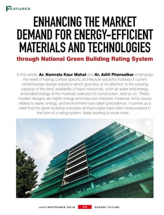 30july–september 2016 energy future
In this article, Ar. Namrata Kaur Mahal and Ar. Aditi Phansalkar emphasize
the need of having context-specific architecture solutions instead of current
contemporary design solutions which give less or no attention to the carrying
capacity of the land, availability of basic resources, such as water and energy,
embodied energy of the materials selected for construction, and so on. These
modern designs are highly energy and resource intensive. However, since issues
related to water, energy, and environment have taken precedence, it comes as a
relief that the green building concepts and principles have been rediscovered in
the form of a rating system. Keep reading to know more…
ENHANCING THE MARKET
DEMAND FOR ENERGY-EFFICIENT
MATERIALS AND TECHNOLOGIES
through National Green Building Rating System
 