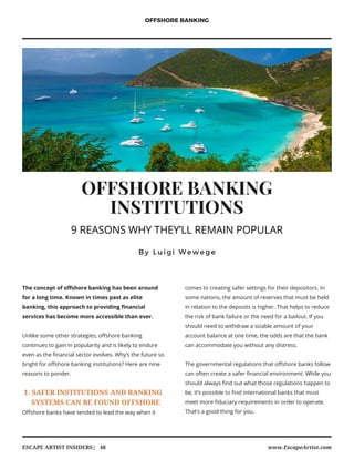 OFFSHORE BANKING
INSTITUTIONS
B y L u i g i W e w e g e
The concept of offshore banking has been around
for a long time. Known in times past as elite
banking, this approach to providing financial
services has become more accessible than ever.
Unlike some other strategies, offshore banking
continues to gain in popularity and is likely to endure
even as the financial sector evolves. Why’s the future so
bright for offshore banking institutions? Here are nine
reasons to ponder.
1. SAFER INSTITUTIONS AND BANKING
SYSTEMS CAN BE FOUND OFFSHORE
Offshore banks have tended to lead the way when it
OFFSHORE BANKING
www.EscapeArtist.comESCAPE ARTIST INSIDERS|   48
comes to creating safer settings for their depositors. In
some nations, the amount of reserves that must be held
in relation to the deposits is higher. That helps to reduce
the risk of bank failure or the need for a bailout. If you
should need to withdraw a sizable amount of your
account balance at one time, the odds are that the bank
can accommodate you without any distress.
The governmental regulations that offshore banks follow
can often create a safer financial environment. While you
should always find out what those regulations happen to
be, it’s possible to find international banks that must
meet more fiduciary requirements in order to operate.
That’s a good thing for you.
9 REASONS WHY THEY’LL REMAIN POPULAR
 