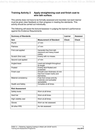 aded by douglas.dickson@cityofglasgowcollege.ac.uk from 80.75.66.133 on 30/08/20
F6SB 12 — Plastering: Applying Coatings to Metal Lath (SCQF level 6) 9
Training and Assessment Programme July 2014
Training Activity 2 Apply straightening coat and finish coat to
wire lath surface.
This activity does not have to be formally assessed and recorded, but each learner
must be given clear feedback on their progress in meeting the standards. This
activity should be carried out individually.
The following will assist the lecturer/assessor in judging the learner’s performance
against the Evidence Requirements.
Summary of Standards Learner Assessor
Item Measurement of Standard Check Check
Plumb ±7 mm
Flatness ±7 mm
First coat applied Generally free from lath
exposure and heavy trowel
marks.
Scratch (first coat) Evenly with no misses.
Second coat applied ±7 mm
Angled bead Level and straight throughout
its length.
Floated Evenly devil floated and
scratched.
Finish coat Smooth even thickness ±5 mm
free from trowel marks and
blemishes.
Material consistency Free from lumps and dry
materials and workable/
spreadable.
Health and Safety Complies at all times.
Risk Assessment
Safety boots Worn at all times.
Hard hat Worn at all times.
High visibility vest Worn at all times.
Gloves Worn as risk assessed.
All other PPE As risk assessed.
 