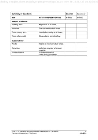 aded by douglas.dickson@cityofglasgowcollege.ac.uk from 80.75.66.133 on 30/08/20
F6SB 12 — Plastering: Applying Coatings to Metal Lath (SCQF level 6) 10
Training and Assessment Programme July 2014
Summary of Standards Learner Assessor
Item Measurement of Standard Check Check
Method Statement
Working area Kept clear at all times.
Materials Stacked safely at all times.
Tools (during work) Handled correctly at all times.
Tools (after work) Cleaned and stored safely.
Sustainability
Waste Kept to a minimum at all times.
Recycling Materials recycled whenever
possible.
Waste disposal Waste disposed of
correctly/appropriately.
 