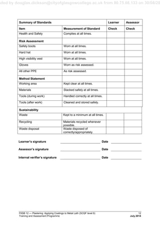 aded by douglas.dickson@cityofglasgowcollege.ac.uk from 80.75.66.133 on 30/08/20
F6SB 12 — Plastering: Applying Coatings to Metal Lath (SCQF level 6) 12
Training and Assessment Programme July 2014
Summary of Standards Learner Assessor
Item Measurement of Standard Check Check
Health and Safety Complies at all times.
Risk Assessment
Safety boots Worn at all times.
Hard hat Worn at all times.
High visibility vest Worn at all times.
Gloves Worn as risk assessed.
All other PPE As risk assessed.
Method Statement
Working area Kept clear at all times.
Materials Stacked safely at all times.
Tools (during work) Handled correctly at all times.
Tools (after work) Cleaned and stored safely.
Sustainability
Waste Kept to a minimum at all times.
Recycling Materials recycled whenever
possible.
Waste disposal Waste disposed of
correctly/appropriately.
Learner’s signature Date
Assessor’s signature Date
Internal verifier’s signature Date
 