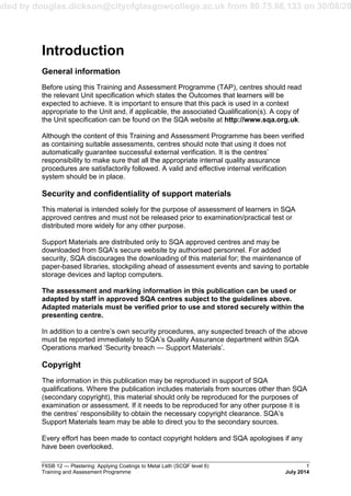 aded by douglas.dickson@cityofglasgowcollege.ac.uk from 80.75.66.133 on 30/08/20
F6SB 12 — Plastering: Applying Coatings to Metal Lath (SCQF level 6) 1
Training and Assessment Programme July 2014
Introduction
General information
Before using this Training and Assessment Programme (TAP), centres should read
the relevant Unit specification which states the Outcomes that learners will be
expected to achieve. It is important to ensure that this pack is used in a context
appropriate to the Unit and, if applicable, the associated Qualification(s). A copy of
the Unit specification can be found on the SQA website at http://www.sqa.org.uk.
Although the content of this Training and Assessment Programme has been verified
as containing suitable assessments, centres should note that using it does not
automatically guarantee successful external verification. It is the centres’
responsibility to make sure that all the appropriate internal quality assurance
procedures are satisfactorily followed. A valid and effective internal verification
system should be in place.
Security and confidentiality of support materials
This material is intended solely for the purpose of assessment of learners in SQA
approved centres and must not be released prior to examination/practical test or
distributed more widely for any other purpose.
Support Materials are distributed only to SQA approved centres and may be
downloaded from SQA’s secure website by authorised personnel. For added
security, SQA discourages the downloading of this material for; the maintenance of
paper-based libraries, stockpiling ahead of assessment events and saving to portable
storage devices and laptop computers.
The assessment and marking information in this publication can be used or
adapted by staff in approved SQA centres subject to the guidelines above.
Adapted materials must be verified prior to use and stored securely within the
presenting centre.
In addition to a centre’s own security procedures, any suspected breach of the above
must be reported immediately to SQA’s Quality Assurance department within SQA
Operations marked ‘Security breach — Support Materials’.
Copyright
The information in this publication may be reproduced in support of SQA
qualifications. Where the publication includes materials from sources other than SQA
(secondary copyright), this material should only be reproduced for the purposes of
examination or assessment. If it needs to be reproduced for any other purpose it is
the centres’ responsibility to obtain the necessary copyright clearance. SQA’s
Support Materials team may be able to direct you to the secondary sources.
Every effort has been made to contact copyright holders and SQA apologises if any
have been overlooked.
 