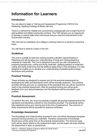 aded by douglas.dickson@cityofglasgowcollege.ac.uk from 80.75.66.133 on 30/08/20
F6SB 12 — Plastering: Applying Coatings to Metal Lath (SCQF level 6) 3
Training and Assessment Programme July 2014
Information for Learners
Introduction
You are about to begin a Training and Assessment Programme (TAP) for the
Plastering: Applying Coatings to Metal Lath Unit.
There is a demand for reliable and conscientious tradespeople and a bright future for
well-qualified and skilled construction workers. This TAP will give you an opportunity
to develop or extend skills which will ensure that you meet the requirements of the
Construction industry.
This Unit can be undertaken at a college or training centre on a full-time or part-time
basis.
You will have to achieve a pass in the Unit.
Guidelines
This Unit is suitable for learners working towards a Modern Apprenticeship in
Plastering and will develop your understanding of fixing and coating plastering
materials to metal lath. This Unit is designed to provide you with competence in
preparing backgrounds, cutting and fixing metal lath, applying plasters to metal lath,
cutting and fixing metal trims and the ability to apply these in the workplace. It is also
designed to enable you to develop your understanding of plastering terminology,
techniques and practices.
Practical Training
These activities are designed to prepare you for the practical assessments by
developing the skills and techniques which will be formally assessed. The practical
activities will also give you an awareness of the standards that you will be required to
meet in the practical assessment. After the practical training you will be given
feedback from your lecturer/assessor and this feedback will be recorded in your
portfolio.
Practical Assessment
To achieve this Unit, you must successfully complete all practical assessments to the
standards and tolerances outlined on the checklists provided. The standards will be
fully explained during your training and at the time of assessment. The outcome of
these assessments will be recorded for external verification.
Knowledge Assessment
The Knowledge and Understanding required for this Unit will be developed alongside
practical training activities you undertake. Therefore assessment of knowledge
should occur at the same time as the practical assessment(s). The minimum pass
mark will be clearly stated on the assessment paper and the paper will state whether
the assessment is open or closed-book.
 