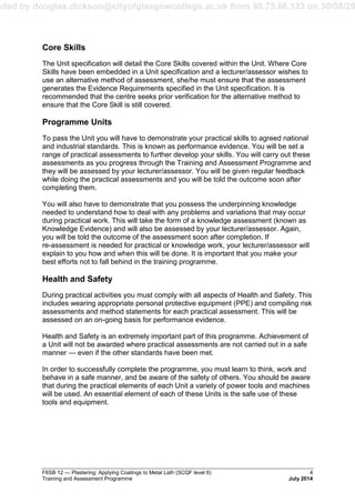 aded by douglas.dickson@cityofglasgowcollege.ac.uk from 80.75.66.133 on 30/08/20
F6SB 12 — Plastering: Applying Coatings to Metal Lath (SCQF level 6) 4
Training and Assessment Programme July 2014
Core Skills
The Unit specification will detail the Core Skills covered within the Unit. Where Core
Skills have been embedded in a Unit specification and a lecturer/assessor wishes to
use an alternative method of assessment, she/he must ensure that the assessment
generates the Evidence Requirements specified in the Unit specification. It is
recommended that the centre seeks prior verification for the alternative method to
ensure that the Core Skill is still covered.
Programme Units
To pass the Unit you will have to demonstrate your practical skills to agreed national
and industrial standards. This is known as performance evidence. You will be set a
range of practical assessments to further develop your skills. You will carry out these
assessments as you progress through the Training and Assessment Programme and
they will be assessed by your lecturer/assessor. You will be given regular feedback
while doing the practical assessments and you will be told the outcome soon after
completing them.
You will also have to demonstrate that you possess the underpinning knowledge
needed to understand how to deal with any problems and variations that may occur
during practical work. This will take the form of a knowledge assessment (known as
Knowledge Evidence) and will also be assessed by your lecturer/assessor. Again,
you will be told the outcome of the assessment soon after completion. If
re-assessment is needed for practical or knowledge work, your lecturer/assessor will
explain to you how and when this will be done. It is important that you make your
best efforts not to fall behind in the training programme.
Health and Safety
During practical activities you must comply with all aspects of Health and Safety. This
includes wearing appropriate personal protective equipment (PPE) and compiling risk
assessments and method statements for each practical assessment. This will be
assessed on an on-going basis for performance evidence.
Health and Safety is an extremely important part of this programme. Achievement of
a Unit will not be awarded where practical assessments are not carried out in a safe
manner — even if the other standards have been met.
In order to successfully complete the programme, you must learn to think, work and
behave in a safe manner, and be aware of the safety of others. You should be aware
that during the practical elements of each Unit a variety of power tools and machines
will be used. An essential element of each of these Units is the safe use of these
tools and equipment.
 