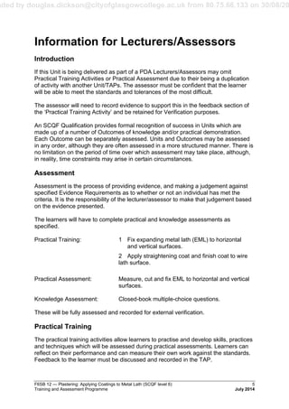 aded by douglas.dickson@cityofglasgowcollege.ac.uk from 80.75.66.133 on 30/08/20
F6SB 12 — Plastering: Applying Coatings to Metal Lath (SCQF level 6) 5
Training and Assessment Programme July 2014
Information for Lecturers/Assessors
Introduction
If this Unit is being delivered as part of a PDA Lecturers/Assessors may omit
Practical Training Activities or Practical Assessment due to their being a duplication
of activity with another Unit/TAPs. The assessor must be confident that the learner
will be able to meet the standards and tolerances of the most difficult.
The assessor will need to record evidence to support this in the feedback section of
the ‘Practical Training Activity’ and be retained for Verification purposes.
An SCQF Qualification provides formal recognition of success in Units which are
made up of a number of Outcomes of knowledge and/or practical demonstration.
Each Outcome can be separately assessed. Units and Outcomes may be assessed
in any order, although they are often assessed in a more structured manner. There is
no limitation on the period of time over which assessment may take place, although,
in reality, time constraints may arise in certain circumstances.
Assessment
Assessment is the process of providing evidence, and making a judgement against
specified Evidence Requirements as to whether or not an individual has met the
criteria. It is the responsibility of the lecturer/assessor to make that judgement based
on the evidence presented.
The learners will have to complete practical and knowledge assessments as
specified.
Practical Training: 1 Fix expanding metal lath (EML) to horizontal
and vertical surfaces.
2 Apply straightening coat and finish coat to wire
lath surface.
Practical Assessment: Measure, cut and fix EML to horizontal and vertical
surfaces.
Knowledge Assessment: Closed-book multiple-choice questions.
These will be fully assessed and recorded for external verification.
Practical Training
The practical training activities allow learners to practise and develop skills, practices
and techniques which will be assessed during practical assessments. Learners can
reflect on their performance and can measure their own work against the standards.
Feedback to the learner must be discussed and recorded in the TAP.
 