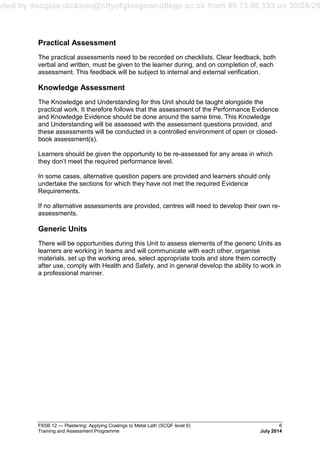 aded by douglas.dickson@cityofglasgowcollege.ac.uk from 80.75.66.133 on 30/08/20
F6SB 12 — Plastering: Applying Coatings to Metal Lath (SCQF level 6) 6
Training and Assessment Programme July 2014
Practical Assessment
The practical assessments need to be recorded on checklists. Clear feedback, both
verbal and written, must be given to the learner during, and on completion of, each
assessment. This feedback will be subject to internal and external verification.
Knowledge Assessment
The Knowledge and Understanding for this Unit should be taught alongside the
practical work. It therefore follows that the assessment of the Performance Evidence
and Knowledge Evidence should be done around the same time. This Knowledge
and Understanding will be assessed with the assessment questions provided, and
these assessments will be conducted in a controlled environment of open or closed-
book assessment(s).
Learners should be given the opportunity to be re-assessed for any areas in which
they don’t meet the required performance level.
In some cases, alternative question papers are provided and learners should only
undertake the sections for which they have not met the required Evidence
Requirements.
If no alternative assessments are provided, centres will need to develop their own re-
assessments.
Generic Units
There will be opportunities during this Unit to assess elements of the generic Units as
learners are working in teams and will communicate with each other, organise
materials, set up the working area, select appropriate tools and store them correctly
after use, comply with Health and Safety, and in general develop the ability to work in
a professional manner.
 