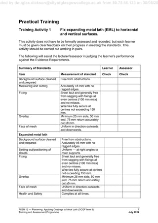 aded by douglas.dickson@cityofglasgowcollege.ac.uk from 80.75.66.133 on 30/08/20
F6SB 12 — Plastering: Applying Coatings to Metal Lath (SCQF level 6) 7
Training and Assessment Programme July 2014
Practical Training
Training Activity 1 Fix expanding metal lath (EML) to horizontal
and vertical surfaces.
This activity does not have to be formally assessed and recorded, but each learner
must be given clear feedback on their progress in meeting the standards. This
activity should be carried out working in pairs.
The following will assist the lecturer/assessor in judging the learner’s performance
against the Evidence Requirements.
Summary of Standards Learner Assessor
Item Measurement of standard Check Check
Background surface cleaned
and prepared
Free from obstructions.
Measuring and cutting Accurately ±8 mm with no
ragged edges.
Fixing Sheet taut and generally free
from sagging with fixings at
even centres (100 mm max)
and no misses.
Wire ties fully secure at
centres not exceeding 150
mm.
Overlap Minimum 25 mm side, 50 mm
end, 75 mm return accurately
cut ±8 mm.
Face of mesh Uniform in direction outwards
and downwards.
Expanded metal lath
Background surface cleaned
and prepared
Free from obstructions.
Accurately ±6 mm with no
ragged edges.
Setting out/positioning of
sheets
Uniform — at right angles to
main supports.
Fixing Sheet taut and generally free
from sagging with fixings at
even centres (100 mm max)
and no misses.
Wire ties fully secure at centres
not exceeding 150 mm.
Overlap Minimum 25 mm side, 50 mm
end, 75 mm return accurately
cut ±5 mm.
Face of mesh Uniform in direction outwards
and downwards.
Health and Safety Complies at all times.
 