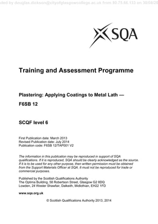 aded by douglas.dickson@cityofglasgowcollege.ac.uk from 80.75.66.133 on 30/08/20
Training and Assessment Programme
Plastering: Applying Coatings to Metal Lath —
F6SB 12
SCQF level 6
First Publication date: March 2013
Revised Publication date: July 2014
Publication code: F6SB 12/TAP001 V2
The information in this publication may be reproduced in support of SQA
qualifications. If it is reproduced, SQA should be clearly acknowledged as the source.
If it is to be used for any other purpose, then written permission must be obtained
from the Support Materials Officer at SQA. It must not be reproduced for trade or
commercial purposes.
Published by the Scottish Qualifications Authority
The Optima Building, 58 Robertson Street, Glasgow G2 8DQ
Lowden, 24 Wester Shawfair, Dalkeith, Midlothian, EH22 1FD
www.sqa.org.uk
© Scottish Qualifications Authority 2013, 2014
 