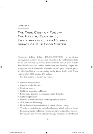 11
Chapter 1
The True Cost of ­Food — ​­
The Health, Economic,
Environmental, and Climate
Impact of Our Food System
­Ninety-​­five trillion ­dollars — ​$95,000,000,000,­000 — ​­is an almost
unimaginable number. Yet this is an estimate of the burden that will be
put on our economy by chronic disease over the next 35 years in both
direct ­health care costs and lost productivity and disability. To put it in
perspective, that is almost five times our nation’s gross domestic prod-
uct of $20 trillion a year. According to the World Bank, in 2017, the
entire world’s GDP was just $80 trillion.
For that amount of money, we could . . .
■■ Provide free education
■■ Provide free health care
■■ Eradicate poverty
■■ End food insecurity and hunger
■■ Solve social injustice, income, and health disparities
■■ End unemployment
■■ Rebuild our infrastructure and transportation systems
■■ Shift to renewable energy
■■ Draw down carbon emissions and reverse climate change
■■ Transform our industrial agricultural system, which is destructive to
humans, animals, and the environment, into a sustainable, regenera-
tive system that reverses climate change, preserves our freshwater
FoodFix_HCtextF2.indd 11 12/20/19  11:16:13 PM
 