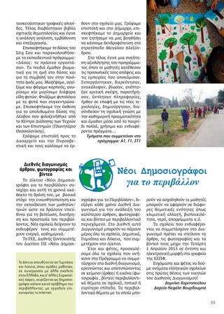 τασκευάστηκαν τροφικές αλυσί-
δες. Τέλος διαβάστηκαν βιβλία
σχετικής θεματολογίας και έγινε
η ανάλογη ανάλυση, εμβάθυνση
και επεξεργασία.
Επισκεφτήκαμε το δάσος του
Σέιχ Σου και παρακολουθήσα-
με το εκπαιδευτικό πρόγραμμα:
«Δάσος: το πράσινο εργοστά-
σιο». Τα παιδιά έμαθαν βιωμα-
τικά για τη ζωή στο δάσος και
για τη συμβολή του στην ποιό-
τητα ζωής μας. Μαζέψαμε, αγγί-
ξαμε και φάγαμε καρπούς, γνω-
ρίσαμε και μυρίσαμε διάφορα
είδη φυτών. Φτιάξαμε φυτολόγιο
με τα φυτά που συγκεντρώσα-
με. Επισκεφτήκαμε την έκθεση
για το απολιθωμένο δάσος της
Λέσβου που φιλοξενήθηκε από
το Κέντρο Διάδοσης των Τεχνών
και των Επιστημών (Πλανητάριο
Θεσσαλονίκης).
Γράψαμε επιστολή προς το
Δασαρχείο και την Πυροσβε-
στική και τους καλέσαμε να έρ-
θουν στο σχολείο μας. Γράψαμε
επιστολή και στο Δήμαρχο, επι-
σκεφτήκαμε το Δημαρχείο και
του ζητήσαμε να μας βοηθήσει
να κάνουμε δενδροφύτευση στο
στρατόπεδο Μεγάλου Αλεξάν-
δρου.
Στο τέλος έγινε μια συζήτη-
ση αξιολόγησης του προγράμμα-
τος όπου οι μαθητές κατέθεσαν
τις προσωπικές τους απόψεις και
τις εμπειρίες που αποκόμισαν.
Συνεργάστηκαν, διερεύνησαν,
ανακάλυψαν, βίωσαν, ανέπτυ-
ξαν κριτική σκέψη, παρατήρη-
σαν, άντλησαν πληροφορίες,
ήρθαν σε επαφή με τις νέες τε-
χνολογίες, δημιούργησαν, δια-
σύνδεσαν τη σχολική γνώση με
την καθημερινή πραγματικότητα
και έμαθαν μέσα από το παιχνί-
δι πολλά, χρήσιμα και ενδιαφέ-
ροντα πράγματα…
Τμήματα που συμμετείχαν στο
πρόγραμμα: Α1, Γ1, ΣΤ1
Νέοι Δημοσιογράφοι
για το περιβάλλον
Νέοι Δημοσιογράφοι
για το περιβάλλον
Το Δίκτυο απευθύνεται σε Γυμνάσια
και Λύκεια, όπου ομάδες μαθητών,
σε συνεργασία με άλλα σχολεία
στηνΕλλάδα,καισ’άλλεςΕυρωπαϊ-
κές χώρες, χειρίζονται ως δημοσιο-
γράφοι κάποιο κοινό πρόβλημα του
περιβάλλοντος, με εργαλείο επι-
κοινωνίας το Internet.
Διεθνής διαγωνισμός
άρθρου, φωτογραφίας και
βίντεο
Το Δίκτυο «Νέοι Δημοσιο-
γράφοι για το περιβάλλον» συ-
νεχίζει και αυτή τη χρονιά ακά-
θεκτο τη δράση του, με βασικό
στόχο την ευαισθητοποίηση και
την εκπαίδευση των μαθητών/
τριών ώστε να δράσουν υπεύ-
θυνα για τη βελτίωση, διατήρη-
ση και προστασία του περιβάλ-
λοντος. Νέα σχολεία δείχνουν το
ενδιαφέρον τους και συμμετέ-
χουν ενεργά, καθημερινά.
Το FEE, Διεθνής Συντονιστής
του Δικτύου ΠΕ «Νέοι Δημοσι-
ογράφοι για το Περιβάλλον», δι-
εξάγει κάθε χρόνο Διεθνή Δια-
γωνισμό για την ανάδειξη του
καλύτερου άρθρου, φωτογραφί-
ας και βίντεο με περιβαλλοντικό
περιεχόμενο. Στο Διεθνή αυτό
Διαγωνισμό μπορούν να πάρουν
μέρος όλα τα σχολεία, Δημοτικά,
Γυμνάσια και Λύκεια, που συμ-
μετέχουν στο Δίκτυο.
Έτσι και φέτος, προσκαλέ-
σαμε όλα τα σχολεία που ανή-
κουν στο Πρόγραμμα να συμμε-
τάσχουν στο διεθνή διαγωνισμό,
ερευνώντας και αποτυπώνοντας
σε κείμενο (άρθρο) ή εικόνα (φω-
τογραφία , βίντεο) περιβαλλοντι-
κά θέματα σε σχολικό, τοπικό ή
ευρύτερο επίπεδο. Τα περιβαλ-
λοντικά θέματα με τα οποία μπο-
ρούν να ασχοληθούν οι μαθητές
μπορούν να αφορούν σε διάφο-
ρες θεματικές ενότητες όπως
κλιματική αλλαγή, βιοποικιλό-
τητα, νερό, απορρίμματα κ.ά.
Τα σχολεία που ενδιαφέρο-
νται να συμμετάσχουν στο Δια-
γωνισμό πρέπει να στείλουν τα
άρθρα, τις φωτογραφίες και τα
βίντεό τους μέχρι την Τετάρτη
1 Απριλίου 2015 σε έντυπη και
ηλεκτρονική μορφή στα γραφεία
της ΕΕΠΦ.
Ευχόμαστε και φέτος να δού-
με ονόματα ελληνικών σχολείων
στις πρώτες θέσεις των νικητών
του Διεθνούς Διαγωνισμού!
Δομνίκη Χαριτοπούλου
Δαρεία-Νεφέλη Βουρδουμπά
55
 