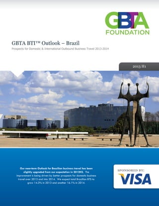 GBTA BTI™ Outlook – Brazil
Prospects for Domestic & International Outbound Business Travel 2013-2014
2013 H1
Our near-term Outlook for Brazilian business travel has been
slightly upgraded from our expectation in 2012H2. The
improvement is being driven by better prospects for domestic business
travel over 2013 and into 2014. We expect total Brazilian BTS to
grow 14.3% in 2013 and another 16.1% in 2014.
 