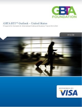 2013 Q1	
	
	
	
	
	
	
	
	
	
	
	
	
	
	
	
	
	
	
	
	
	
	
	
	
	
	
	
	
	
	
	
GBTA BTI™ Outlook – United States 	
Prospects for Domestic & International Outbound Business Travel 2013-2014
	
2012 Q2
2013 Q2
 