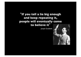 If you tell a lie big enough
   and keep repeating it,
people will eventually come
       to believe it !
              Joseph Goebbels!
 