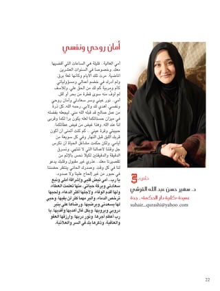 ‫�أمان روحي ونف�سي‬
                 ‫أمي الغالية.. قليلة هي الساعات التي أقضيها‬
                         ‫معك، وخصوصا في السنوات العشرين‬
                      ‫املاضية. مرت تلك األيام وكأنها ملعة برق،‬
                      ‫ولم أدرك في خضم أعمالي ومسؤولياتي‬
                   ‫كأم ومربية كم لك من احلق علي، ولألسف‬
                       ‫لم أوف منه سوى قطرة من بحر أو أقل.‬
                                                        ‫ِّ‬
                 ‫أمي.. نور عيني وسر سعادتي وأمان روحي‬
                 ‫ونفسي، أهدي لك وألبي، رحمه الله، كل ذرة‬
             ‫من عمل صالح قد قبله الله مني، ليجعله بفضله‬
            ‫في ميزان حسناتكما لعله يكون برا لكما وقربى‬
                   ‫لنا عند الله، وهذا غيض من فيض عطائكما.‬
                ‫حبيبتي وقرة عيني .. كم كنت أمتنى أن أكون‬
                    ‫قربك الليل قبل النهار وفي كل سويعة من‬
                 ‫أيامي، ولكن حكمت مشاغل احلياة أن نكرس‬
                       ‫جل وقتنا ألعمالنا التي ال تنتهي، ونسرق‬
                        ‫الدقيقة والدقيقتني لكيال نحس باإلثم من‬
               ‫تقصيرنا معك.. عذري غير مقبول وقلبك يدعو‬
            ‫لنا في كل وقت، وصدرك احلاني ينتظر حضننا‬
                     ‫في حبور من غير إحلاح علينا وال صدود.‬
                 ‫يا رب.. أمي نبض قلبي وإشراقة أملي ونبع‬             ‫خا�ص بـ‬
               ‫سعادتي وبركة حياتي. منها تعلمت العطاء،‬
             ‫ولها أقدم الوفاء، وألجلها أكثر الدعاء، وحلبها‬       ‫د. �سهري ح�سن عبد الله القر�شي‬
            ‫ترخص الدماء. والبر مهما كثر لن يفيها، وحبي‬           ‫عميدة «كلية دار احلكمة» ـ جدة‬
                  ‫لها يسعدني ويرضيها، ورضاها علي ينير‬            ‫‪suhair_qurashi@yahoo.com‬‬
              ‫دروبي ويرويها، وبكل غال أهديها وأفديها. يا‬
                ‫رب أعظم أجرها، ونور دربها، وارزقها العفو‬
                   ‫والعافية، وذكرها بك في السر والعالنية.‬




                                                                                                      ‫22‬


‫22 ‪2.indd‬‬                                                                                         ‫‪11/30/12 2:43 PM‬‬
 