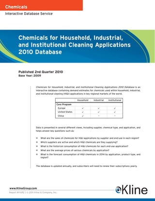 Chemicals
Interactive Database Service




          Chemicals for Household, Industrial,
          and Institutional Cleaning Applications
          2010 Database


          Published 2nd Quarter 2010
          Base Year: 2009



                          Chemicals for Household, Industrial, and Institutional Cleaning Applications 2010 Database is an
                          interactive database containing demand estimates for chemicals used within household, industrial,
                          and institutional cleaning (HI&I) applications in key regional markets of the world.

                                                                 Household       Industrial     Institutional
                                             Core Program
                                                Europe                                             
                                                United States                                      
                                                China                                -               -




                          Data is presented in several different views, including supplier, chemical type, and application, and
                          helps answer key questions such as:


                             What are the sales of chemicals for HI&I applications by supplier and end-use in each region?
                             Which suppliers are active and which HI&I chemicals are they supplying?
                             What is the historical consumption of HI&I chemicals for each end-use application?
                             What are the average prices of various chemicals by application?
                             What is the forecast consumption of HI&I chemicals in 2014 by application, product type, and
                              region?


                          The database is updated annually, and subscribers will need to renew their subscriptions yearly.




  www.KlineGroup.com
  Report #Y692 | © 2011 Kline & Company, Inc.
 